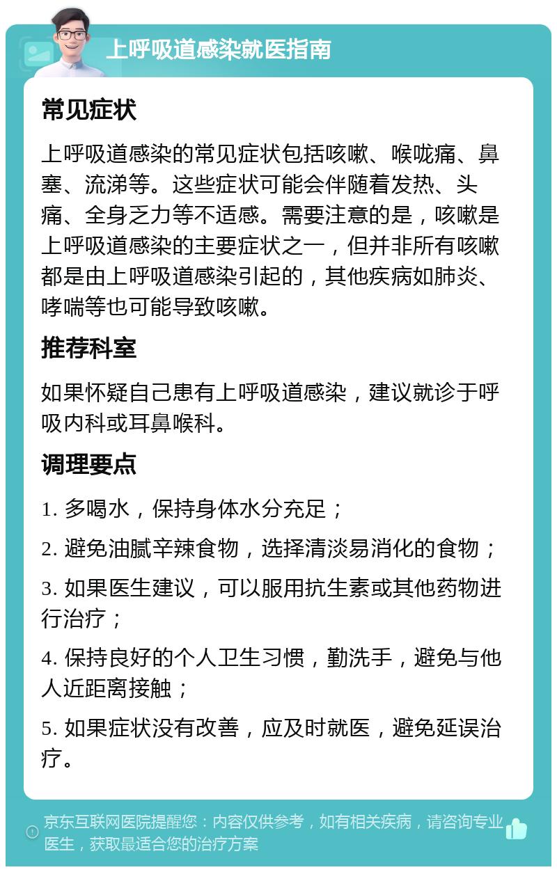 上呼吸道感染就医指南 常见症状 上呼吸道感染的常见症状包括咳嗽、喉咙痛、鼻塞、流涕等。这些症状可能会伴随着发热、头痛、全身乏力等不适感。需要注意的是，咳嗽是上呼吸道感染的主要症状之一，但并非所有咳嗽都是由上呼吸道感染引起的，其他疾病如肺炎、哮喘等也可能导致咳嗽。 推荐科室 如果怀疑自己患有上呼吸道感染，建议就诊于呼吸内科或耳鼻喉科。 调理要点 1. 多喝水，保持身体水分充足； 2. 避免油腻辛辣食物，选择清淡易消化的食物； 3. 如果医生建议，可以服用抗生素或其他药物进行治疗； 4. 保持良好的个人卫生习惯，勤洗手，避免与他人近距离接触； 5. 如果症状没有改善，应及时就医，避免延误治疗。