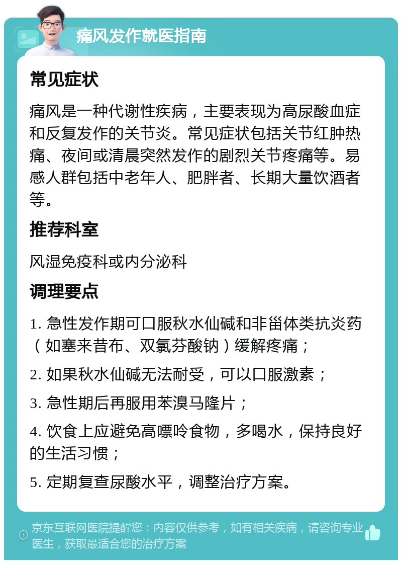 痛风发作就医指南 常见症状 痛风是一种代谢性疾病，主要表现为高尿酸血症和反复发作的关节炎。常见症状包括关节红肿热痛、夜间或清晨突然发作的剧烈关节疼痛等。易感人群包括中老年人、肥胖者、长期大量饮酒者等。 推荐科室 风湿免疫科或内分泌科 调理要点 1. 急性发作期可口服秋水仙碱和非甾体类抗炎药（如塞来昔布、双氯芬酸钠）缓解疼痛； 2. 如果秋水仙碱无法耐受，可以口服激素； 3. 急性期后再服用苯溴马隆片； 4. 饮食上应避免高嘌呤食物，多喝水，保持良好的生活习惯； 5. 定期复查尿酸水平，调整治疗方案。