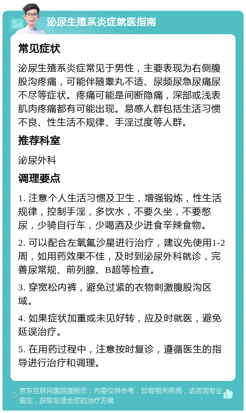 泌尿生殖系炎症就医指南 常见症状 泌尿生殖系炎症常见于男性，主要表现为右侧腹股沟疼痛，可能伴随睾丸不适、尿频尿急尿痛尿不尽等症状。疼痛可能是间断隐痛，深部或浅表肌肉疼痛都有可能出现。易感人群包括生活习惯不良、性生活不规律、手淫过度等人群。 推荐科室 泌尿外科 调理要点 1. 注意个人生活习惯及卫生，增强锻炼，性生活规律，控制手淫，多饮水，不要久坐，不要憋尿，少骑自行车，少喝酒及少进食辛辣食物。 2. 可以配合左氧氟沙星进行治疗，建议先使用1-2周，如用药效果不佳，及时到泌尿外科就诊，完善尿常规、前列腺、B超等检查。 3. 穿宽松内裤，避免过紧的衣物刺激腹股沟区域。 4. 如果症状加重或未见好转，应及时就医，避免延误治疗。 5. 在用药过程中，注意按时复诊，遵循医生的指导进行治疗和调理。