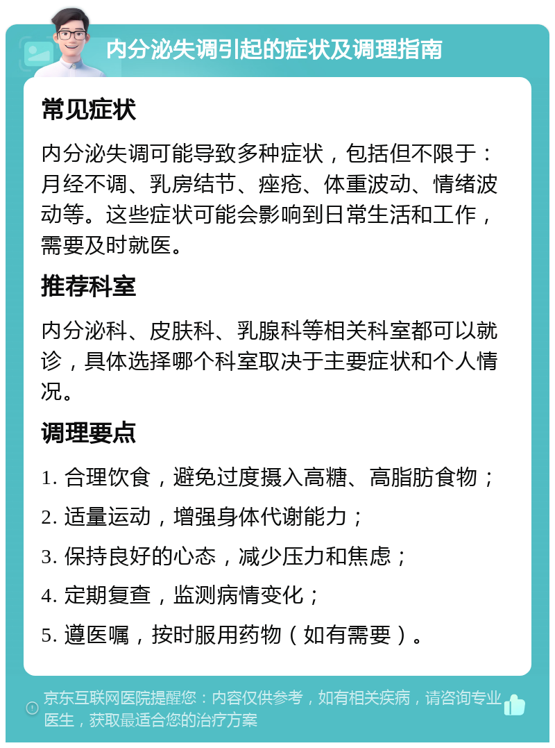 内分泌失调引起的症状及调理指南 常见症状 内分泌失调可能导致多种症状，包括但不限于：月经不调、乳房结节、痤疮、体重波动、情绪波动等。这些症状可能会影响到日常生活和工作，需要及时就医。 推荐科室 内分泌科、皮肤科、乳腺科等相关科室都可以就诊，具体选择哪个科室取决于主要症状和个人情况。 调理要点 1. 合理饮食，避免过度摄入高糖、高脂肪食物； 2. 适量运动，增强身体代谢能力； 3. 保持良好的心态，减少压力和焦虑； 4. 定期复查，监测病情变化； 5. 遵医嘱，按时服用药物（如有需要）。