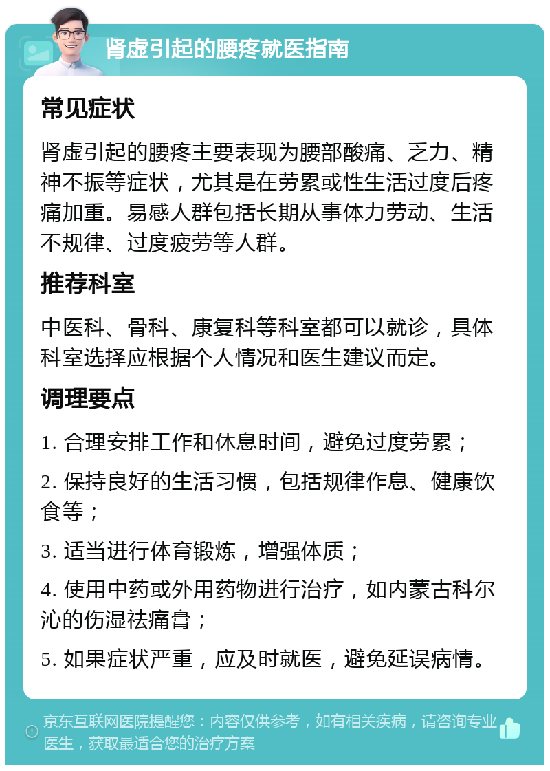 肾虚引起的腰疼就医指南 常见症状 肾虚引起的腰疼主要表现为腰部酸痛、乏力、精神不振等症状，尤其是在劳累或性生活过度后疼痛加重。易感人群包括长期从事体力劳动、生活不规律、过度疲劳等人群。 推荐科室 中医科、骨科、康复科等科室都可以就诊，具体科室选择应根据个人情况和医生建议而定。 调理要点 1. 合理安排工作和休息时间，避免过度劳累； 2. 保持良好的生活习惯，包括规律作息、健康饮食等； 3. 适当进行体育锻炼，增强体质； 4. 使用中药或外用药物进行治疗，如内蒙古科尔沁的伤湿祛痛膏； 5. 如果症状严重，应及时就医，避免延误病情。