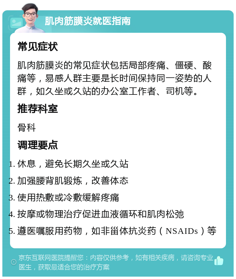 肌肉筋膜炎就医指南 常见症状 肌肉筋膜炎的常见症状包括局部疼痛、僵硬、酸痛等，易感人群主要是长时间保持同一姿势的人群，如久坐或久站的办公室工作者、司机等。 推荐科室 骨科 调理要点 休息，避免长期久坐或久站 加强腰背肌锻炼，改善体态 使用热敷或冷敷缓解疼痛 按摩或物理治疗促进血液循环和肌肉松弛 遵医嘱服用药物，如非甾体抗炎药（NSAIDs）等