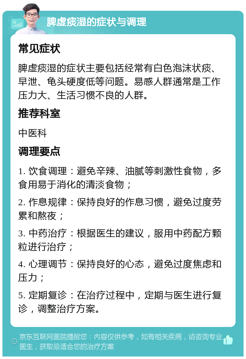 脾虚痰湿的症状与调理 常见症状 脾虚痰湿的症状主要包括经常有白色泡沫状痰、早泄、龟头硬度低等问题。易感人群通常是工作压力大、生活习惯不良的人群。 推荐科室 中医科 调理要点 1. 饮食调理：避免辛辣、油腻等刺激性食物，多食用易于消化的清淡食物； 2. 作息规律：保持良好的作息习惯，避免过度劳累和熬夜； 3. 中药治疗：根据医生的建议，服用中药配方颗粒进行治疗； 4. 心理调节：保持良好的心态，避免过度焦虑和压力； 5. 定期复诊：在治疗过程中，定期与医生进行复诊，调整治疗方案。