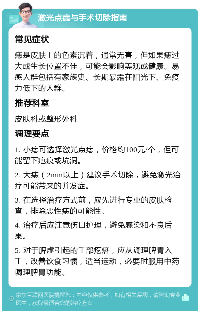 激光点痣与手术切除指南 常见症状 痣是皮肤上的色素沉着，通常无害，但如果痣过大或生长位置不佳，可能会影响美观或健康。易感人群包括有家族史、长期暴露在阳光下、免疫力低下的人群。 推荐科室 皮肤科或整形外科 调理要点 1. 小痣可选择激光点痣，价格约100元/个，但可能留下疤痕或坑洞。 2. 大痣（2mm以上）建议手术切除，避免激光治疗可能带来的并发症。 3. 在选择治疗方式前，应先进行专业的皮肤检查，排除恶性痣的可能性。 4. 治疗后应注意伤口护理，避免感染和不良后果。 5. 对于脾虚引起的手部疙瘩，应从调理脾胃入手，改善饮食习惯，适当运动，必要时服用中药调理脾胃功能。