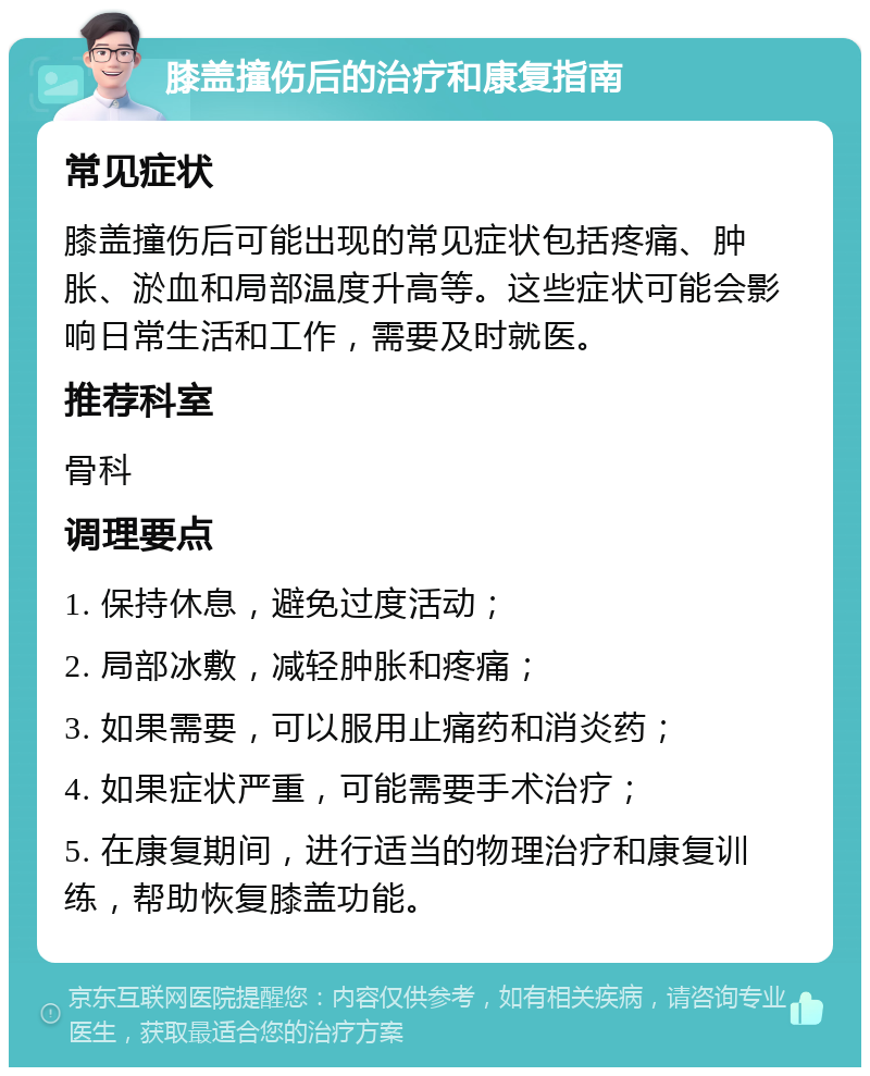 膝盖撞伤后的治疗和康复指南 常见症状 膝盖撞伤后可能出现的常见症状包括疼痛、肿胀、淤血和局部温度升高等。这些症状可能会影响日常生活和工作，需要及时就医。 推荐科室 骨科 调理要点 1. 保持休息，避免过度活动； 2. 局部冰敷，减轻肿胀和疼痛； 3. 如果需要，可以服用止痛药和消炎药； 4. 如果症状严重，可能需要手术治疗； 5. 在康复期间，进行适当的物理治疗和康复训练，帮助恢复膝盖功能。