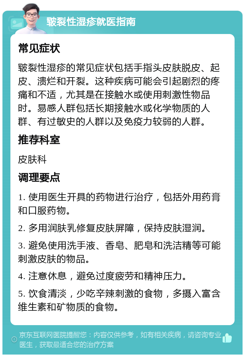 皲裂性湿疹就医指南 常见症状 皲裂性湿疹的常见症状包括手指头皮肤脱皮、起皮、溃烂和开裂。这种疾病可能会引起剧烈的疼痛和不适，尤其是在接触水或使用刺激性物品时。易感人群包括长期接触水或化学物质的人群、有过敏史的人群以及免疫力较弱的人群。 推荐科室 皮肤科 调理要点 1. 使用医生开具的药物进行治疗，包括外用药膏和口服药物。 2. 多用润肤乳修复皮肤屏障，保持皮肤湿润。 3. 避免使用洗手液、香皂、肥皂和洗洁精等可能刺激皮肤的物品。 4. 注意休息，避免过度疲劳和精神压力。 5. 饮食清淡，少吃辛辣刺激的食物，多摄入富含维生素和矿物质的食物。