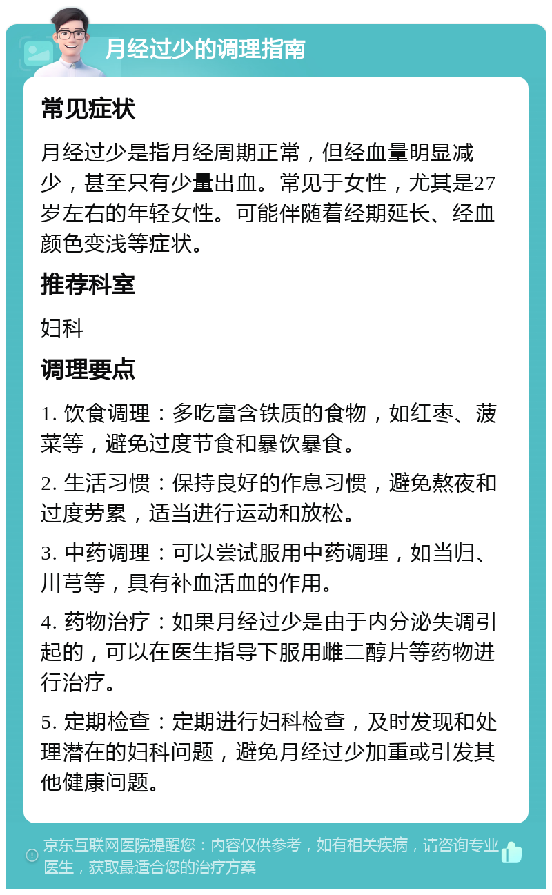 月经过少的调理指南 常见症状 月经过少是指月经周期正常，但经血量明显减少，甚至只有少量出血。常见于女性，尤其是27岁左右的年轻女性。可能伴随着经期延长、经血颜色变浅等症状。 推荐科室 妇科 调理要点 1. 饮食调理：多吃富含铁质的食物，如红枣、菠菜等，避免过度节食和暴饮暴食。 2. 生活习惯：保持良好的作息习惯，避免熬夜和过度劳累，适当进行运动和放松。 3. 中药调理：可以尝试服用中药调理，如当归、川芎等，具有补血活血的作用。 4. 药物治疗：如果月经过少是由于内分泌失调引起的，可以在医生指导下服用雌二醇片等药物进行治疗。 5. 定期检查：定期进行妇科检查，及时发现和处理潜在的妇科问题，避免月经过少加重或引发其他健康问题。