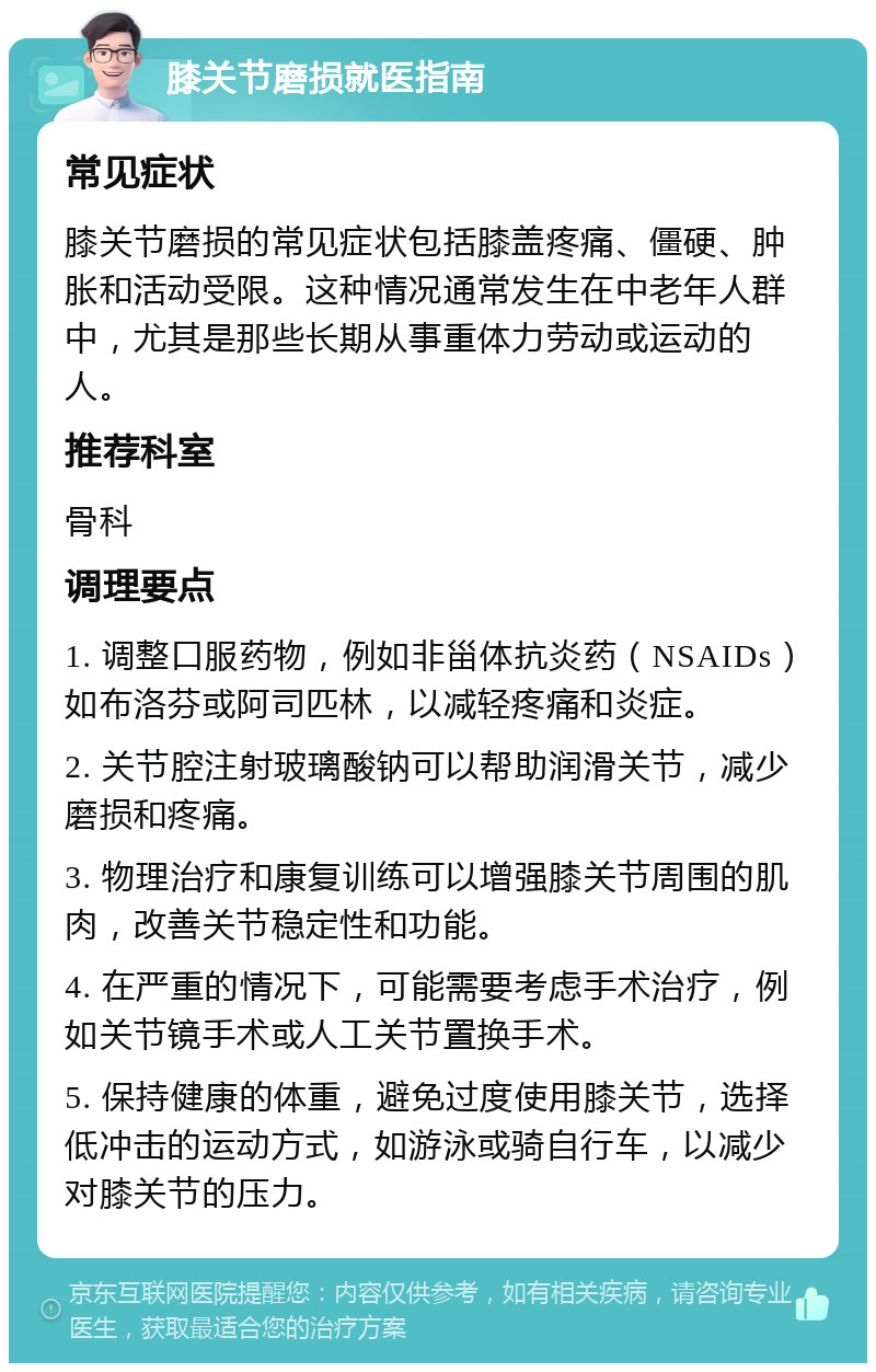 膝关节磨损就医指南 常见症状 膝关节磨损的常见症状包括膝盖疼痛、僵硬、肿胀和活动受限。这种情况通常发生在中老年人群中，尤其是那些长期从事重体力劳动或运动的人。 推荐科室 骨科 调理要点 1. 调整口服药物，例如非甾体抗炎药（NSAIDs）如布洛芬或阿司匹林，以减轻疼痛和炎症。 2. 关节腔注射玻璃酸钠可以帮助润滑关节，减少磨损和疼痛。 3. 物理治疗和康复训练可以增强膝关节周围的肌肉，改善关节稳定性和功能。 4. 在严重的情况下，可能需要考虑手术治疗，例如关节镜手术或人工关节置换手术。 5. 保持健康的体重，避免过度使用膝关节，选择低冲击的运动方式，如游泳或骑自行车，以减少对膝关节的压力。