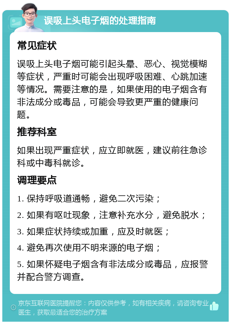 误吸上头电子烟的处理指南 常见症状 误吸上头电子烟可能引起头晕、恶心、视觉模糊等症状，严重时可能会出现呼吸困难、心跳加速等情况。需要注意的是，如果使用的电子烟含有非法成分或毒品，可能会导致更严重的健康问题。 推荐科室 如果出现严重症状，应立即就医，建议前往急诊科或中毒科就诊。 调理要点 1. 保持呼吸道通畅，避免二次污染； 2. 如果有呕吐现象，注意补充水分，避免脱水； 3. 如果症状持续或加重，应及时就医； 4. 避免再次使用不明来源的电子烟； 5. 如果怀疑电子烟含有非法成分或毒品，应报警并配合警方调查。