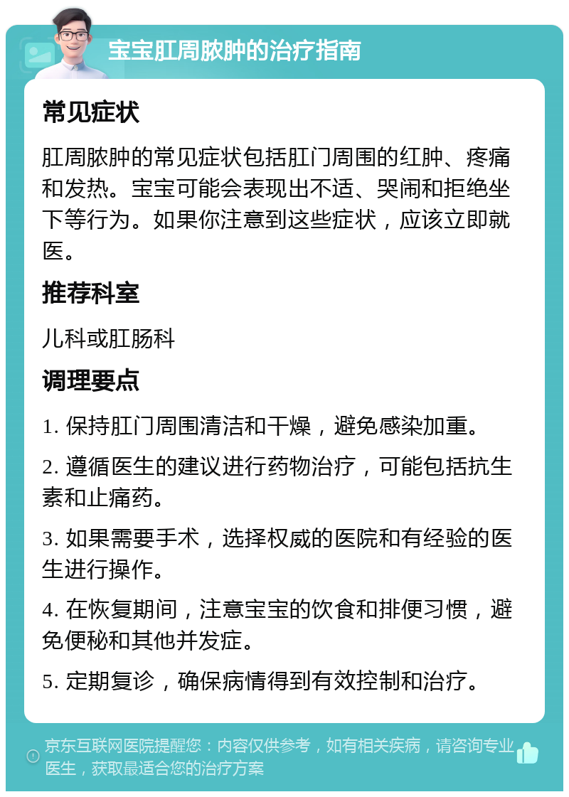 宝宝肛周脓肿的治疗指南 常见症状 肛周脓肿的常见症状包括肛门周围的红肿、疼痛和发热。宝宝可能会表现出不适、哭闹和拒绝坐下等行为。如果你注意到这些症状，应该立即就医。 推荐科室 儿科或肛肠科 调理要点 1. 保持肛门周围清洁和干燥，避免感染加重。 2. 遵循医生的建议进行药物治疗，可能包括抗生素和止痛药。 3. 如果需要手术，选择权威的医院和有经验的医生进行操作。 4. 在恢复期间，注意宝宝的饮食和排便习惯，避免便秘和其他并发症。 5. 定期复诊，确保病情得到有效控制和治疗。