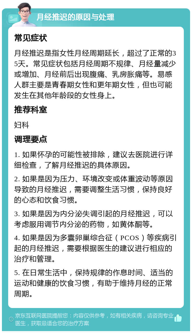 月经推迟的原因与处理 常见症状 月经推迟是指女性月经周期延长，超过了正常的35天。常见症状包括月经周期不规律、月经量减少或增加、月经前后出现腹痛、乳房胀痛等。易感人群主要是青春期女性和更年期女性，但也可能发生在其他年龄段的女性身上。 推荐科室 妇科 调理要点 1. 如果怀孕的可能性被排除，建议去医院进行详细检查，了解月经推迟的具体原因。 2. 如果是因为压力、环境改变或体重波动等原因导致的月经推迟，需要调整生活习惯，保持良好的心态和饮食习惯。 3. 如果是因为内分泌失调引起的月经推迟，可以考虑服用调节内分泌的药物，如黄体酮等。 4. 如果是因为多囊卵巢综合征（PCOS）等疾病引起的月经推迟，需要根据医生的建议进行相应的治疗和管理。 5. 在日常生活中，保持规律的作息时间、适当的运动和健康的饮食习惯，有助于维持月经的正常周期。