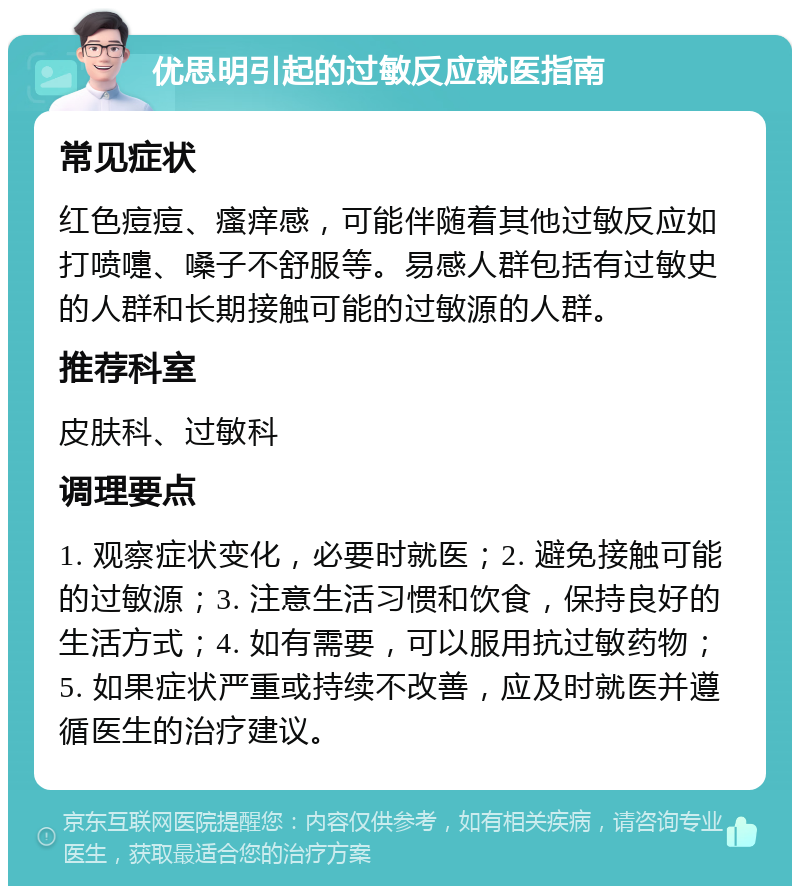 优思明引起的过敏反应就医指南 常见症状 红色痘痘、瘙痒感，可能伴随着其他过敏反应如打喷嚏、嗓子不舒服等。易感人群包括有过敏史的人群和长期接触可能的过敏源的人群。 推荐科室 皮肤科、过敏科 调理要点 1. 观察症状变化，必要时就医；2. 避免接触可能的过敏源；3. 注意生活习惯和饮食，保持良好的生活方式；4. 如有需要，可以服用抗过敏药物；5. 如果症状严重或持续不改善，应及时就医并遵循医生的治疗建议。