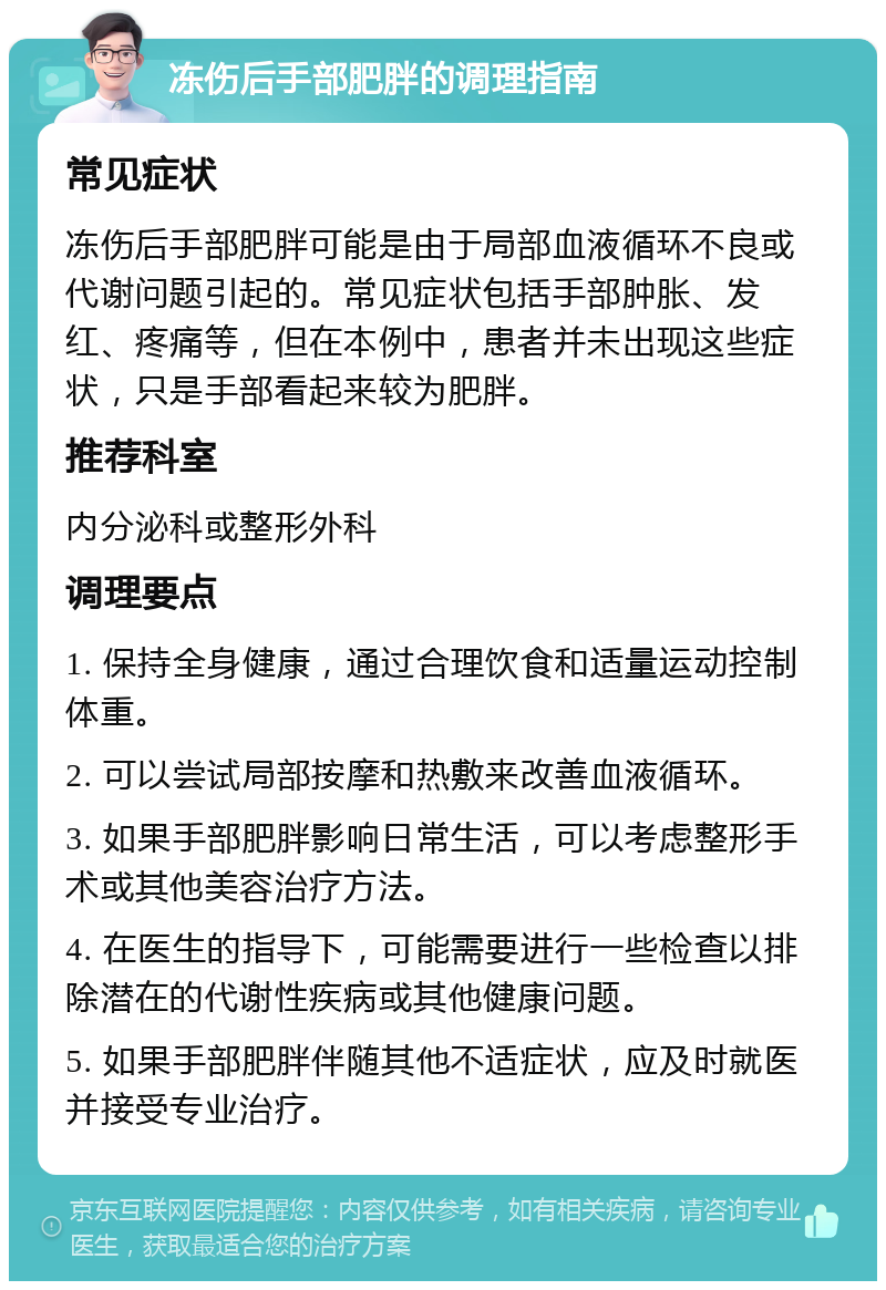 冻伤后手部肥胖的调理指南 常见症状 冻伤后手部肥胖可能是由于局部血液循环不良或代谢问题引起的。常见症状包括手部肿胀、发红、疼痛等，但在本例中，患者并未出现这些症状，只是手部看起来较为肥胖。 推荐科室 内分泌科或整形外科 调理要点 1. 保持全身健康，通过合理饮食和适量运动控制体重。 2. 可以尝试局部按摩和热敷来改善血液循环。 3. 如果手部肥胖影响日常生活，可以考虑整形手术或其他美容治疗方法。 4. 在医生的指导下，可能需要进行一些检查以排除潜在的代谢性疾病或其他健康问题。 5. 如果手部肥胖伴随其他不适症状，应及时就医并接受专业治疗。