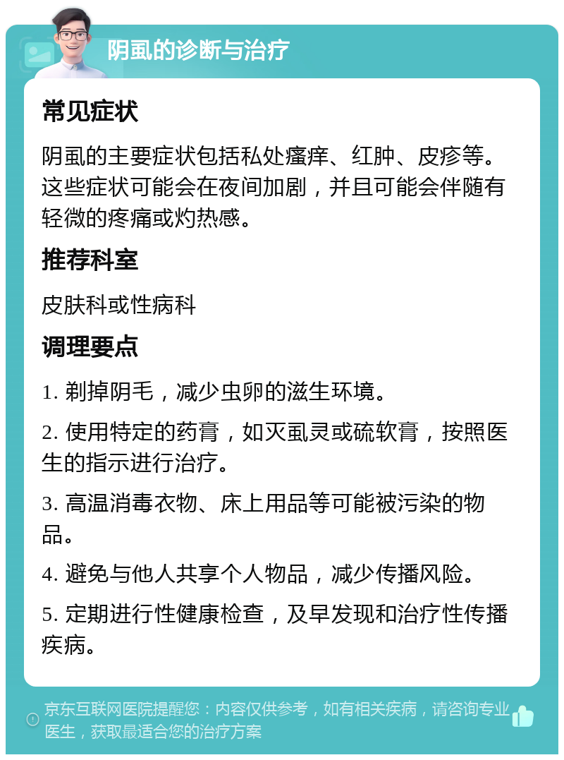 阴虱的诊断与治疗 常见症状 阴虱的主要症状包括私处瘙痒、红肿、皮疹等。这些症状可能会在夜间加剧，并且可能会伴随有轻微的疼痛或灼热感。 推荐科室 皮肤科或性病科 调理要点 1. 剃掉阴毛，减少虫卵的滋生环境。 2. 使用特定的药膏，如灭虱灵或硫软膏，按照医生的指示进行治疗。 3. 高温消毒衣物、床上用品等可能被污染的物品。 4. 避免与他人共享个人物品，减少传播风险。 5. 定期进行性健康检查，及早发现和治疗性传播疾病。