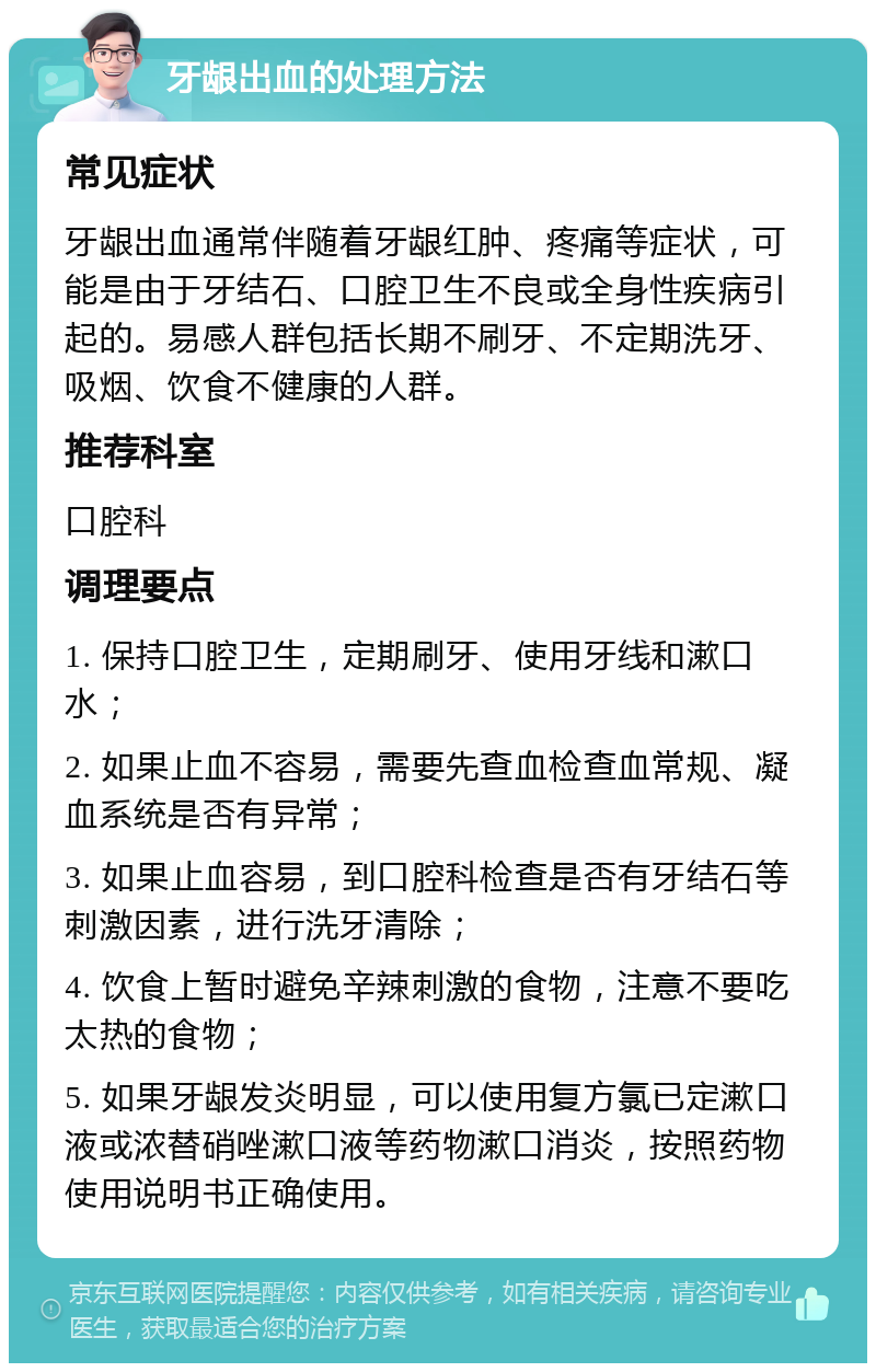 牙龈出血的处理方法 常见症状 牙龈出血通常伴随着牙龈红肿、疼痛等症状，可能是由于牙结石、口腔卫生不良或全身性疾病引起的。易感人群包括长期不刷牙、不定期洗牙、吸烟、饮食不健康的人群。 推荐科室 口腔科 调理要点 1. 保持口腔卫生，定期刷牙、使用牙线和漱口水； 2. 如果止血不容易，需要先查血检查血常规、凝血系统是否有异常； 3. 如果止血容易，到口腔科检查是否有牙结石等刺激因素，进行洗牙清除； 4. 饮食上暂时避免辛辣刺激的食物，注意不要吃太热的食物； 5. 如果牙龈发炎明显，可以使用复方氯已定漱口液或浓替硝唑漱口液等药物漱口消炎，按照药物使用说明书正确使用。