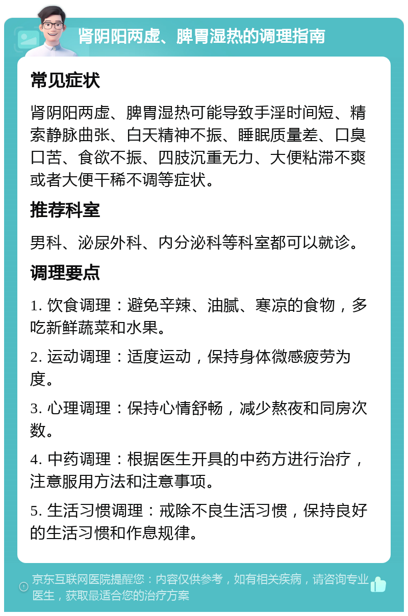 肾阴阳两虚、脾胃湿热的调理指南 常见症状 肾阴阳两虚、脾胃湿热可能导致手淫时间短、精索静脉曲张、白天精神不振、睡眠质量差、口臭口苦、食欲不振、四肢沉重无力、大便粘滞不爽或者大便干稀不调等症状。 推荐科室 男科、泌尿外科、内分泌科等科室都可以就诊。 调理要点 1. 饮食调理：避免辛辣、油腻、寒凉的食物，多吃新鲜蔬菜和水果。 2. 运动调理：适度运动，保持身体微感疲劳为度。 3. 心理调理：保持心情舒畅，减少熬夜和同房次数。 4. 中药调理：根据医生开具的中药方进行治疗，注意服用方法和注意事项。 5. 生活习惯调理：戒除不良生活习惯，保持良好的生活习惯和作息规律。