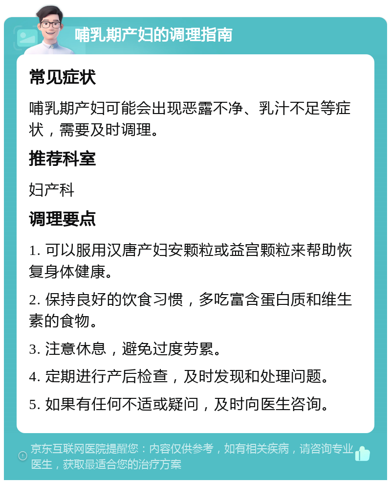 哺乳期产妇的调理指南 常见症状 哺乳期产妇可能会出现恶露不净、乳汁不足等症状，需要及时调理。 推荐科室 妇产科 调理要点 1. 可以服用汉唐产妇安颗粒或益宫颗粒来帮助恢复身体健康。 2. 保持良好的饮食习惯，多吃富含蛋白质和维生素的食物。 3. 注意休息，避免过度劳累。 4. 定期进行产后检查，及时发现和处理问题。 5. 如果有任何不适或疑问，及时向医生咨询。