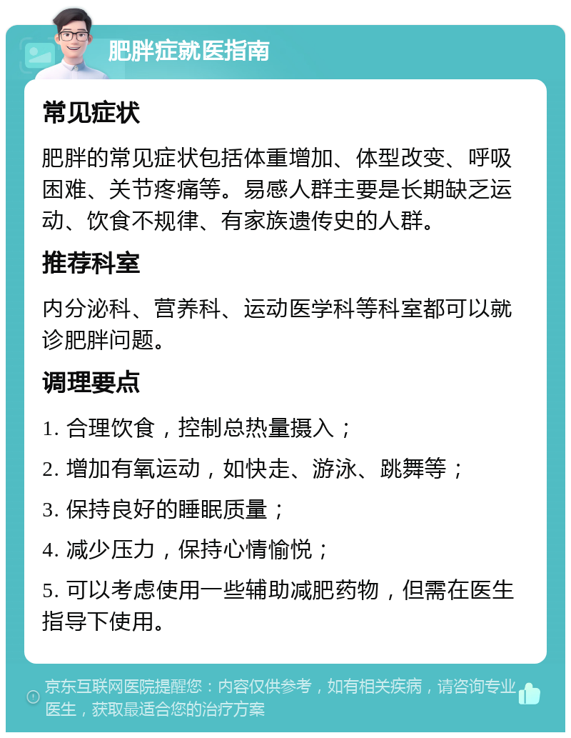 肥胖症就医指南 常见症状 肥胖的常见症状包括体重增加、体型改变、呼吸困难、关节疼痛等。易感人群主要是长期缺乏运动、饮食不规律、有家族遗传史的人群。 推荐科室 内分泌科、营养科、运动医学科等科室都可以就诊肥胖问题。 调理要点 1. 合理饮食，控制总热量摄入； 2. 增加有氧运动，如快走、游泳、跳舞等； 3. 保持良好的睡眠质量； 4. 减少压力，保持心情愉悦； 5. 可以考虑使用一些辅助减肥药物，但需在医生指导下使用。