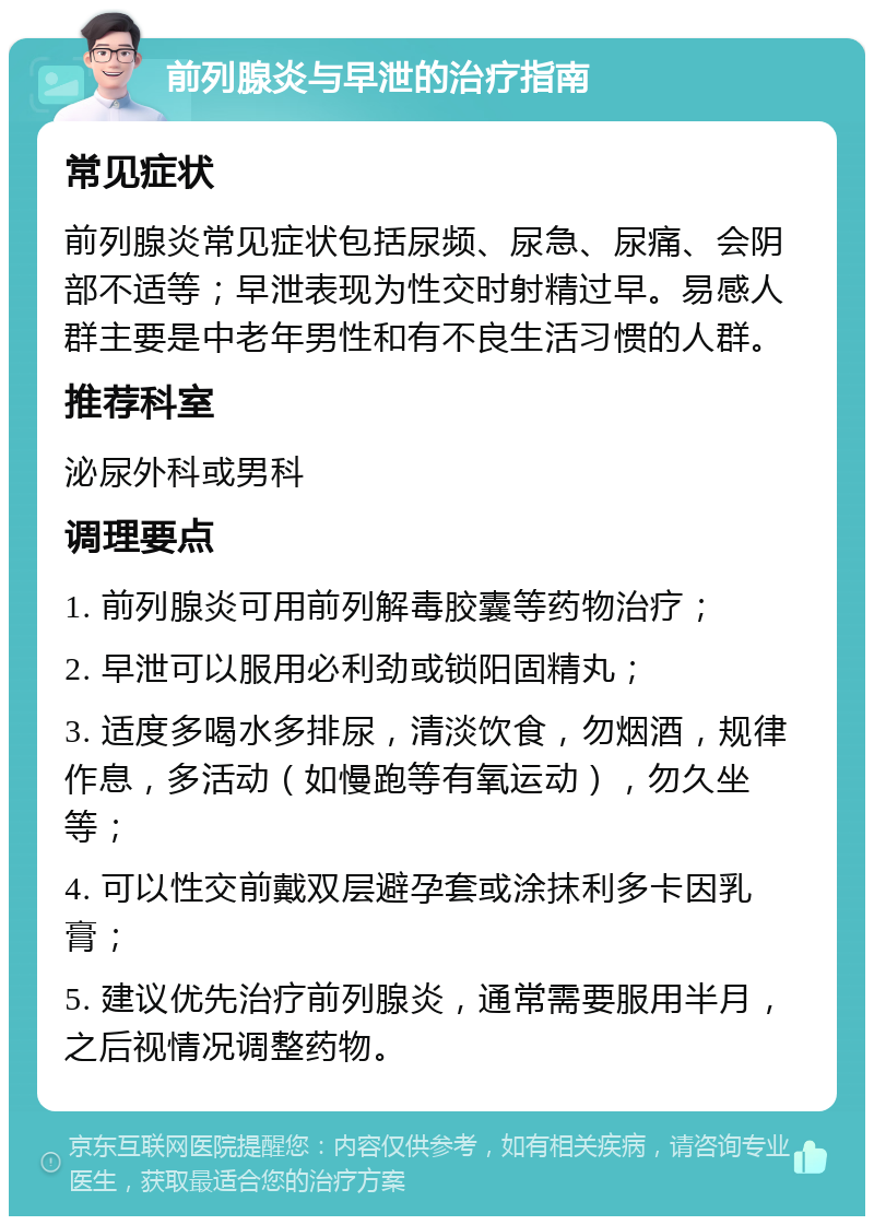 前列腺炎与早泄的治疗指南 常见症状 前列腺炎常见症状包括尿频、尿急、尿痛、会阴部不适等；早泄表现为性交时射精过早。易感人群主要是中老年男性和有不良生活习惯的人群。 推荐科室 泌尿外科或男科 调理要点 1. 前列腺炎可用前列解毒胶囊等药物治疗； 2. 早泄可以服用必利劲或锁阳固精丸； 3. 适度多喝水多排尿，清淡饮食，勿烟酒，规律作息，多活动（如慢跑等有氧运动），勿久坐等； 4. 可以性交前戴双层避孕套或涂抹利多卡因乳膏； 5. 建议优先治疗前列腺炎，通常需要服用半月，之后视情况调整药物。