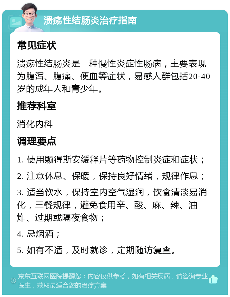 溃疡性结肠炎治疗指南 常见症状 溃疡性结肠炎是一种慢性炎症性肠病，主要表现为腹泻、腹痛、便血等症状，易感人群包括20-40岁的成年人和青少年。 推荐科室 消化内科 调理要点 1. 使用颗得斯安缓释片等药物控制炎症和症状； 2. 注意休息、保暖，保持良好情绪，规律作息； 3. 适当饮水，保持室内空气湿润，饮食清淡易消化，三餐规律，避免食用辛、酸、麻、辣、油炸、过期或隔夜食物； 4. 忌烟酒； 5. 如有不适，及时就诊，定期随访复查。