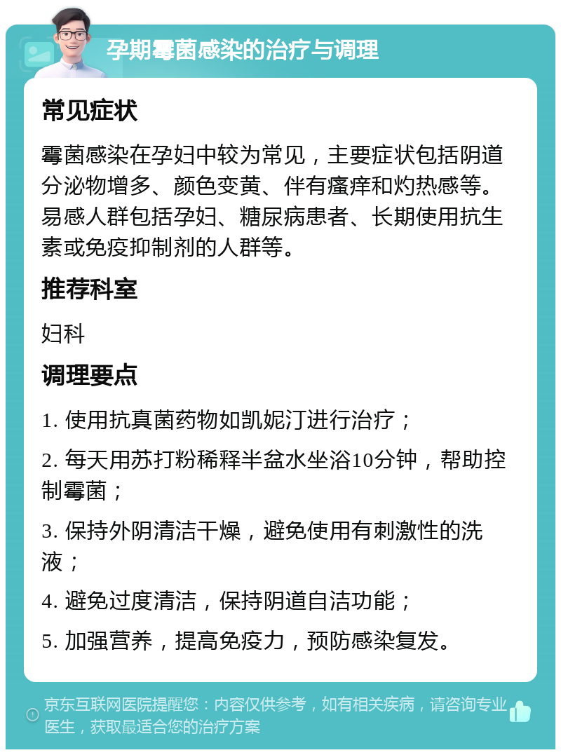 孕期霉菌感染的治疗与调理 常见症状 霉菌感染在孕妇中较为常见，主要症状包括阴道分泌物增多、颜色变黄、伴有瘙痒和灼热感等。易感人群包括孕妇、糖尿病患者、长期使用抗生素或免疫抑制剂的人群等。 推荐科室 妇科 调理要点 1. 使用抗真菌药物如凯妮汀进行治疗； 2. 每天用苏打粉稀释半盆水坐浴10分钟，帮助控制霉菌； 3. 保持外阴清洁干燥，避免使用有刺激性的洗液； 4. 避免过度清洁，保持阴道自洁功能； 5. 加强营养，提高免疫力，预防感染复发。