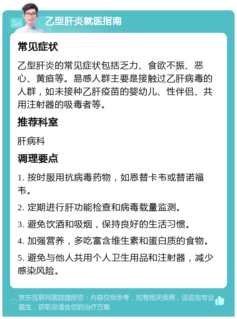 乙型肝炎就医指南 常见症状 乙型肝炎的常见症状包括乏力、食欲不振、恶心、黄疸等。易感人群主要是接触过乙肝病毒的人群，如未接种乙肝疫苗的婴幼儿、性伴侣、共用注射器的吸毒者等。 推荐科室 肝病科 调理要点 1. 按时服用抗病毒药物，如恩替卡韦或替诺福韦。 2. 定期进行肝功能检查和病毒载量监测。 3. 避免饮酒和吸烟，保持良好的生活习惯。 4. 加强营养，多吃富含维生素和蛋白质的食物。 5. 避免与他人共用个人卫生用品和注射器，减少感染风险。