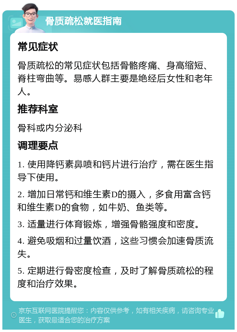 骨质疏松就医指南 常见症状 骨质疏松的常见症状包括骨骼疼痛、身高缩短、脊柱弯曲等。易感人群主要是绝经后女性和老年人。 推荐科室 骨科或内分泌科 调理要点 1. 使用降钙素鼻喷和钙片进行治疗，需在医生指导下使用。 2. 增加日常钙和维生素D的摄入，多食用富含钙和维生素D的食物，如牛奶、鱼类等。 3. 适量进行体育锻炼，增强骨骼强度和密度。 4. 避免吸烟和过量饮酒，这些习惯会加速骨质流失。 5. 定期进行骨密度检查，及时了解骨质疏松的程度和治疗效果。