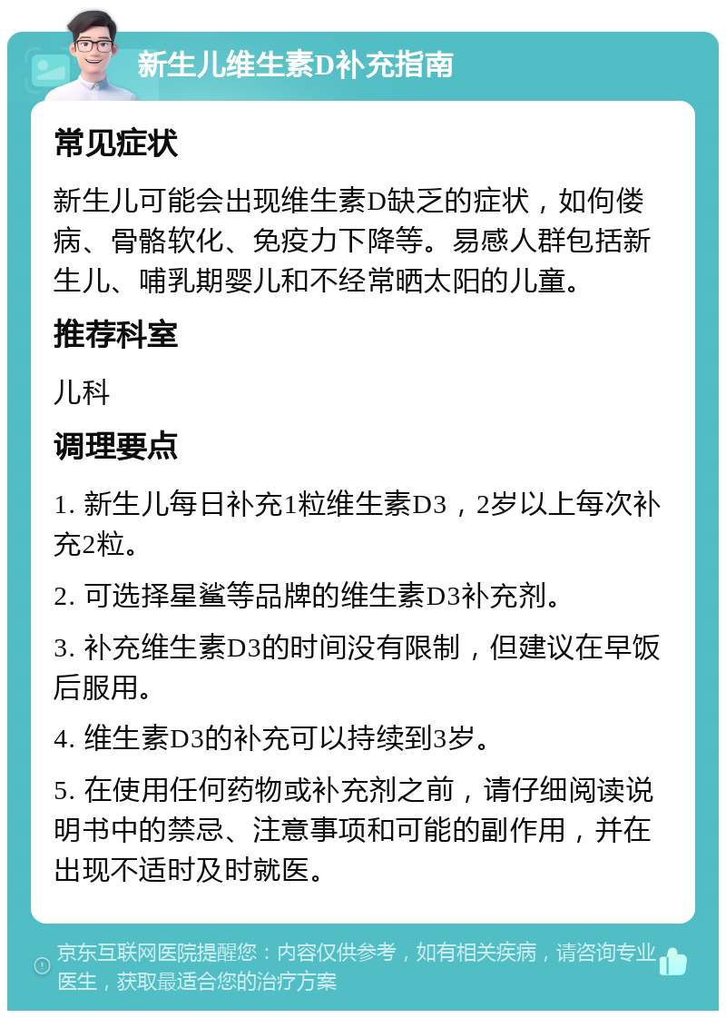 新生儿维生素D补充指南 常见症状 新生儿可能会出现维生素D缺乏的症状，如佝偻病、骨骼软化、免疫力下降等。易感人群包括新生儿、哺乳期婴儿和不经常晒太阳的儿童。 推荐科室 儿科 调理要点 1. 新生儿每日补充1粒维生素D3，2岁以上每次补充2粒。 2. 可选择星鲨等品牌的维生素D3补充剂。 3. 补充维生素D3的时间没有限制，但建议在早饭后服用。 4. 维生素D3的补充可以持续到3岁。 5. 在使用任何药物或补充剂之前，请仔细阅读说明书中的禁忌、注意事项和可能的副作用，并在出现不适时及时就医。