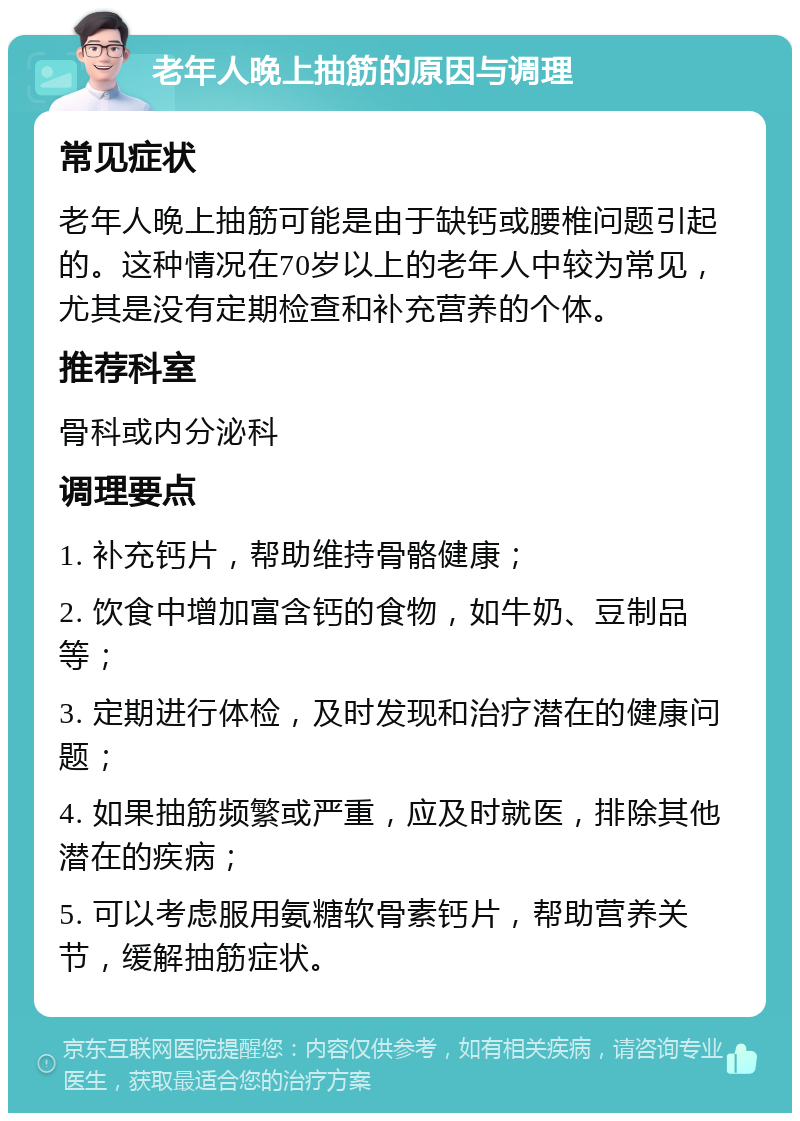 老年人晚上抽筋的原因与调理 常见症状 老年人晚上抽筋可能是由于缺钙或腰椎问题引起的。这种情况在70岁以上的老年人中较为常见，尤其是没有定期检查和补充营养的个体。 推荐科室 骨科或内分泌科 调理要点 1. 补充钙片，帮助维持骨骼健康； 2. 饮食中增加富含钙的食物，如牛奶、豆制品等； 3. 定期进行体检，及时发现和治疗潜在的健康问题； 4. 如果抽筋频繁或严重，应及时就医，排除其他潜在的疾病； 5. 可以考虑服用氨糖软骨素钙片，帮助营养关节，缓解抽筋症状。