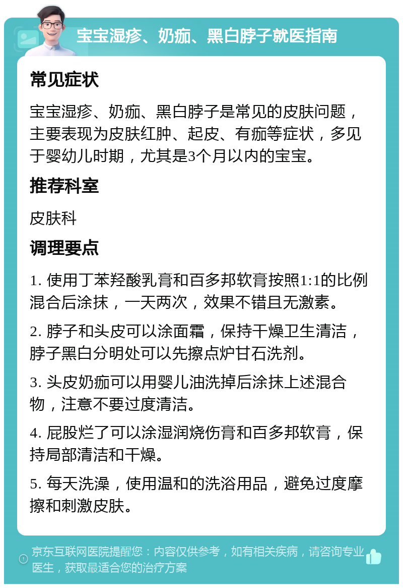 宝宝湿疹、奶痂、黑白脖子就医指南 常见症状 宝宝湿疹、奶痂、黑白脖子是常见的皮肤问题，主要表现为皮肤红肿、起皮、有痂等症状，多见于婴幼儿时期，尤其是3个月以内的宝宝。 推荐科室 皮肤科 调理要点 1. 使用丁苯羟酸乳膏和百多邦软膏按照1:1的比例混合后涂抹，一天两次，效果不错且无激素。 2. 脖子和头皮可以涂面霜，保持干燥卫生清洁，脖子黑白分明处可以先擦点炉甘石洗剂。 3. 头皮奶痂可以用婴儿油洗掉后涂抹上述混合物，注意不要过度清洁。 4. 屁股烂了可以涂湿润烧伤膏和百多邦软膏，保持局部清洁和干燥。 5. 每天洗澡，使用温和的洗浴用品，避免过度摩擦和刺激皮肤。