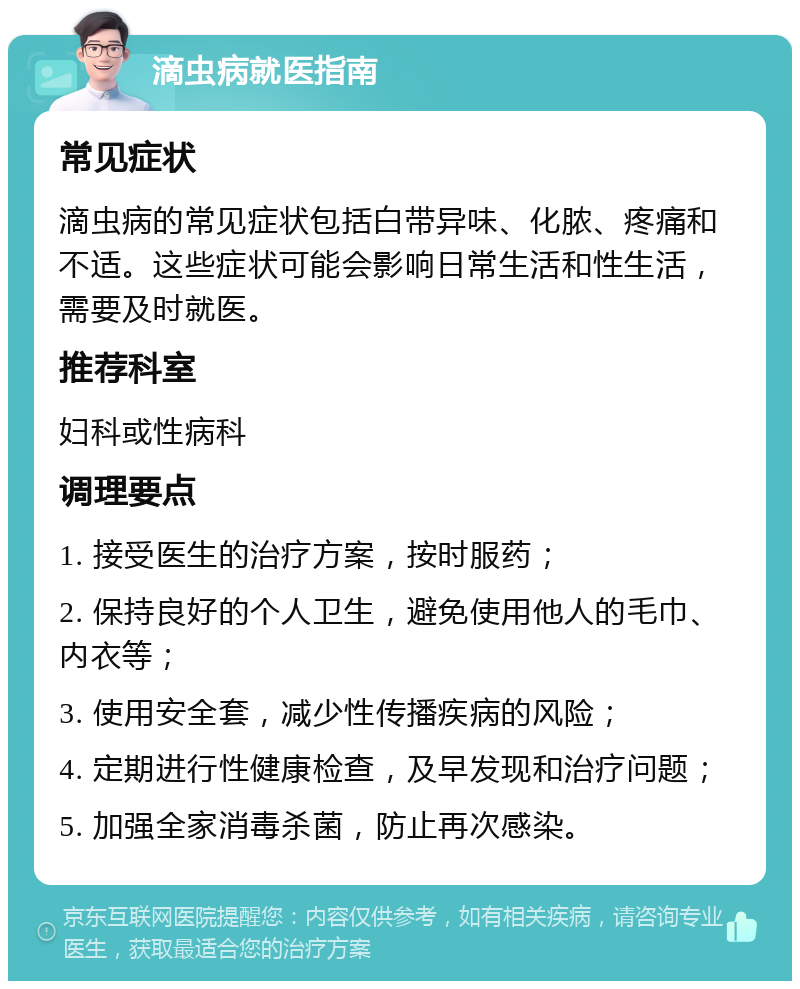 滴虫病就医指南 常见症状 滴虫病的常见症状包括白带异味、化脓、疼痛和不适。这些症状可能会影响日常生活和性生活，需要及时就医。 推荐科室 妇科或性病科 调理要点 1. 接受医生的治疗方案，按时服药； 2. 保持良好的个人卫生，避免使用他人的毛巾、内衣等； 3. 使用安全套，减少性传播疾病的风险； 4. 定期进行性健康检查，及早发现和治疗问题； 5. 加强全家消毒杀菌，防止再次感染。