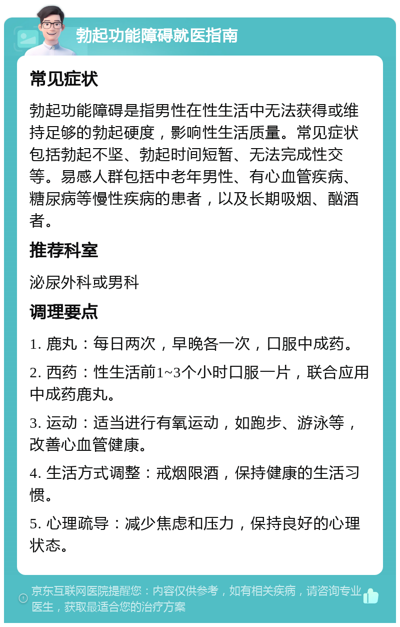 勃起功能障碍就医指南 常见症状 勃起功能障碍是指男性在性生活中无法获得或维持足够的勃起硬度，影响性生活质量。常见症状包括勃起不坚、勃起时间短暂、无法完成性交等。易感人群包括中老年男性、有心血管疾病、糖尿病等慢性疾病的患者，以及长期吸烟、酗酒者。 推荐科室 泌尿外科或男科 调理要点 1. 鹿丸：每日两次，早晚各一次，口服中成药。 2. 西药：性生活前1~3个小时口服一片，联合应用中成药鹿丸。 3. 运动：适当进行有氧运动，如跑步、游泳等，改善心血管健康。 4. 生活方式调整：戒烟限酒，保持健康的生活习惯。 5. 心理疏导：减少焦虑和压力，保持良好的心理状态。