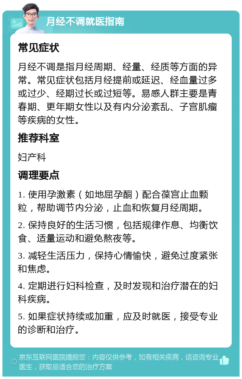 月经不调就医指南 常见症状 月经不调是指月经周期、经量、经质等方面的异常。常见症状包括月经提前或延迟、经血量过多或过少、经期过长或过短等。易感人群主要是青春期、更年期女性以及有内分泌紊乱、子宫肌瘤等疾病的女性。 推荐科室 妇产科 调理要点 1. 使用孕激素（如地屈孕酮）配合葆宫止血颗粒，帮助调节内分泌，止血和恢复月经周期。 2. 保持良好的生活习惯，包括规律作息、均衡饮食、适量运动和避免熬夜等。 3. 减轻生活压力，保持心情愉快，避免过度紧张和焦虑。 4. 定期进行妇科检查，及时发现和治疗潜在的妇科疾病。 5. 如果症状持续或加重，应及时就医，接受专业的诊断和治疗。