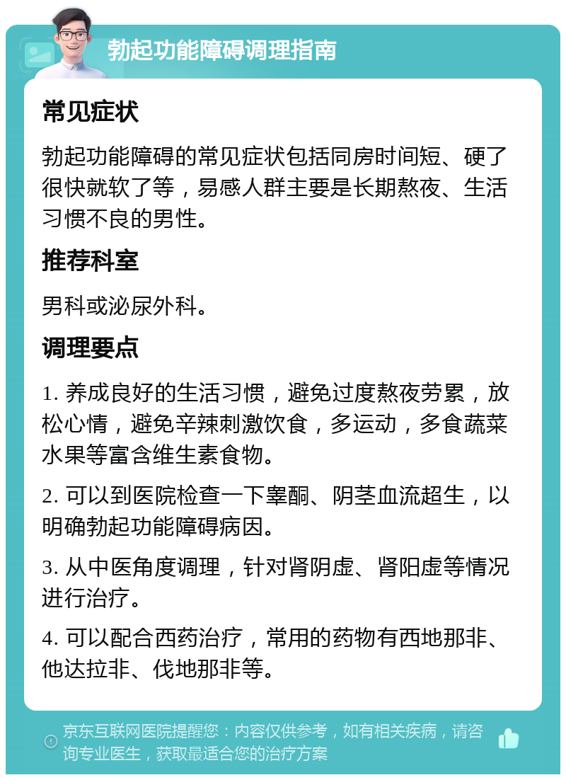 勃起功能障碍调理指南 常见症状 勃起功能障碍的常见症状包括同房时间短、硬了很快就软了等，易感人群主要是长期熬夜、生活习惯不良的男性。 推荐科室 男科或泌尿外科。 调理要点 1. 养成良好的生活习惯，避免过度熬夜劳累，放松心情，避免辛辣刺激饮食，多运动，多食蔬菜水果等富含维生素食物。 2. 可以到医院检查一下睾酮、阴茎血流超生，以明确勃起功能障碍病因。 3. 从中医角度调理，针对肾阴虚、肾阳虚等情况进行治疗。 4. 可以配合西药治疗，常用的药物有西地那非、他达拉非、伐地那非等。