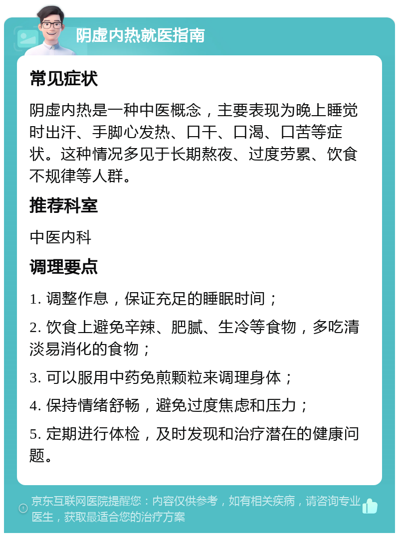 阴虚内热就医指南 常见症状 阴虚内热是一种中医概念，主要表现为晚上睡觉时出汗、手脚心发热、口干、口渴、口苦等症状。这种情况多见于长期熬夜、过度劳累、饮食不规律等人群。 推荐科室 中医内科 调理要点 1. 调整作息，保证充足的睡眠时间； 2. 饮食上避免辛辣、肥腻、生冷等食物，多吃清淡易消化的食物； 3. 可以服用中药免煎颗粒来调理身体； 4. 保持情绪舒畅，避免过度焦虑和压力； 5. 定期进行体检，及时发现和治疗潜在的健康问题。