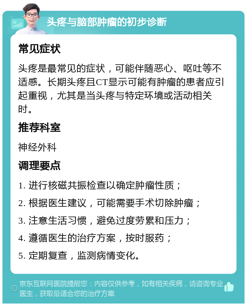 头疼与脑部肿瘤的初步诊断 常见症状 头疼是最常见的症状，可能伴随恶心、呕吐等不适感。长期头疼且CT显示可能有肿瘤的患者应引起重视，尤其是当头疼与特定环境或活动相关时。 推荐科室 神经外科 调理要点 1. 进行核磁共振检查以确定肿瘤性质； 2. 根据医生建议，可能需要手术切除肿瘤； 3. 注意生活习惯，避免过度劳累和压力； 4. 遵循医生的治疗方案，按时服药； 5. 定期复查，监测病情变化。