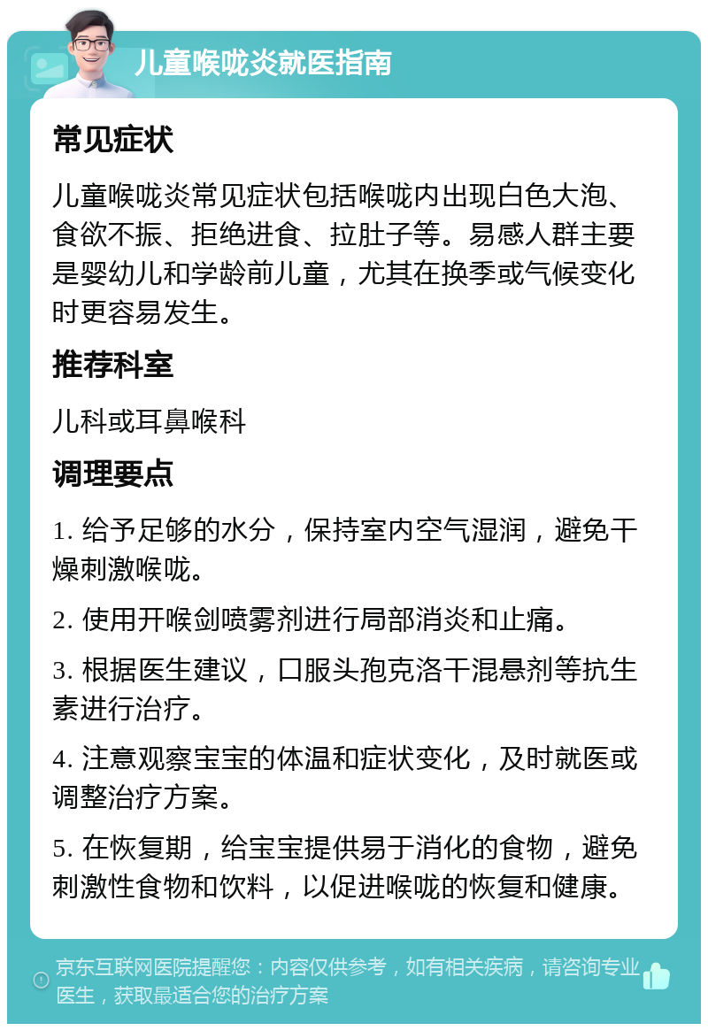 儿童喉咙炎就医指南 常见症状 儿童喉咙炎常见症状包括喉咙内出现白色大泡、食欲不振、拒绝进食、拉肚子等。易感人群主要是婴幼儿和学龄前儿童，尤其在换季或气候变化时更容易发生。 推荐科室 儿科或耳鼻喉科 调理要点 1. 给予足够的水分，保持室内空气湿润，避免干燥刺激喉咙。 2. 使用开喉剑喷雾剂进行局部消炎和止痛。 3. 根据医生建议，口服头孢克洛干混悬剂等抗生素进行治疗。 4. 注意观察宝宝的体温和症状变化，及时就医或调整治疗方案。 5. 在恢复期，给宝宝提供易于消化的食物，避免刺激性食物和饮料，以促进喉咙的恢复和健康。