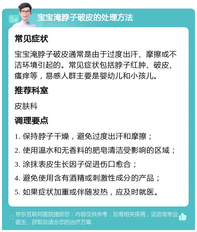 宝宝淹脖子破皮的处理方法 常见症状 宝宝淹脖子破皮通常是由于过度出汗、摩擦或不洁环境引起的。常见症状包括脖子红肿、破皮、瘙痒等，易感人群主要是婴幼儿和小孩儿。 推荐科室 皮肤科 调理要点 1. 保持脖子干燥，避免过度出汗和摩擦； 2. 使用温水和无香料的肥皂清洁受影响的区域； 3. 涂抹表皮生长因子促进伤口愈合； 4. 避免使用含有酒精或刺激性成分的产品； 5. 如果症状加重或伴随发热，应及时就医。