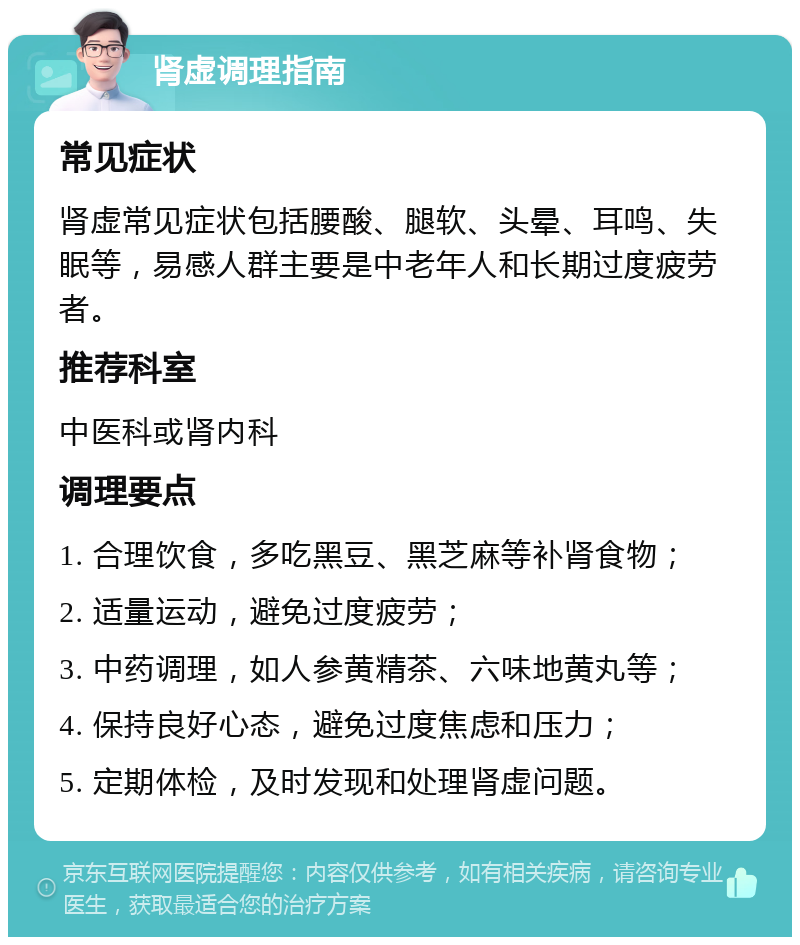 肾虚调理指南 常见症状 肾虚常见症状包括腰酸、腿软、头晕、耳鸣、失眠等，易感人群主要是中老年人和长期过度疲劳者。 推荐科室 中医科或肾内科 调理要点 1. 合理饮食，多吃黑豆、黑芝麻等补肾食物； 2. 适量运动，避免过度疲劳； 3. 中药调理，如人参黄精茶、六味地黄丸等； 4. 保持良好心态，避免过度焦虑和压力； 5. 定期体检，及时发现和处理肾虚问题。