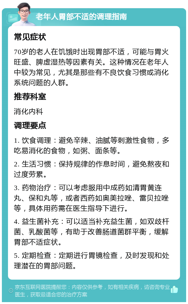 老年人胃部不适的调理指南 常见症状 70岁的老人在饥饿时出现胃部不适，可能与胃火旺盛、脾虚湿热等因素有关。这种情况在老年人中较为常见，尤其是那些有不良饮食习惯或消化系统问题的人群。 推荐科室 消化内科 调理要点 1. 饮食调理：避免辛辣、油腻等刺激性食物，多吃易消化的食物，如粥、面条等。 2. 生活习惯：保持规律的作息时间，避免熬夜和过度劳累。 3. 药物治疗：可以考虑服用中成药如清胃黄连丸、保和丸等，或者西药如奥美拉唑、雷贝拉唑等，具体用药需在医生指导下进行。 4. 益生菌补充：可以适当补充益生菌，如双歧杆菌、乳酸菌等，有助于改善肠道菌群平衡，缓解胃部不适症状。 5. 定期检查：定期进行胃镜检查，及时发现和处理潜在的胃部问题。