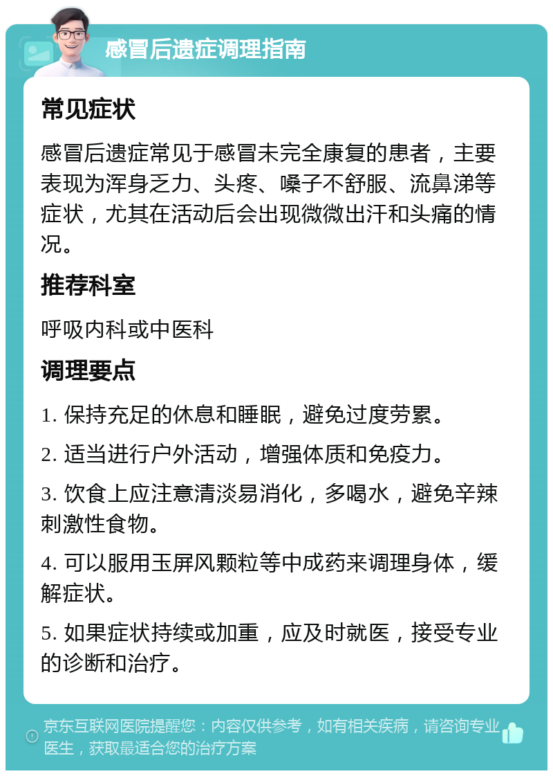 感冒后遗症调理指南 常见症状 感冒后遗症常见于感冒未完全康复的患者，主要表现为浑身乏力、头疼、嗓子不舒服、流鼻涕等症状，尤其在活动后会出现微微出汗和头痛的情况。 推荐科室 呼吸内科或中医科 调理要点 1. 保持充足的休息和睡眠，避免过度劳累。 2. 适当进行户外活动，增强体质和免疫力。 3. 饮食上应注意清淡易消化，多喝水，避免辛辣刺激性食物。 4. 可以服用玉屏风颗粒等中成药来调理身体，缓解症状。 5. 如果症状持续或加重，应及时就医，接受专业的诊断和治疗。