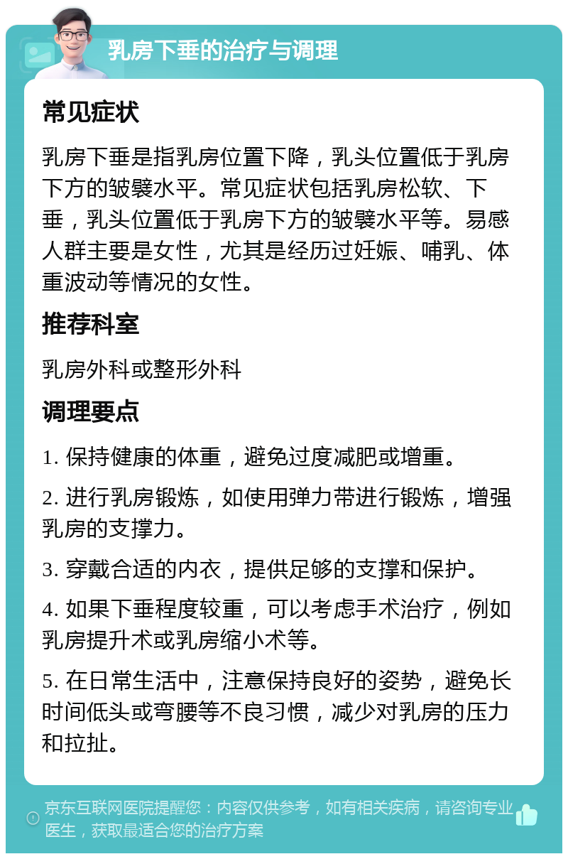 乳房下垂的治疗与调理 常见症状 乳房下垂是指乳房位置下降，乳头位置低于乳房下方的皱襞水平。常见症状包括乳房松软、下垂，乳头位置低于乳房下方的皱襞水平等。易感人群主要是女性，尤其是经历过妊娠、哺乳、体重波动等情况的女性。 推荐科室 乳房外科或整形外科 调理要点 1. 保持健康的体重，避免过度减肥或增重。 2. 进行乳房锻炼，如使用弹力带进行锻炼，增强乳房的支撑力。 3. 穿戴合适的内衣，提供足够的支撑和保护。 4. 如果下垂程度较重，可以考虑手术治疗，例如乳房提升术或乳房缩小术等。 5. 在日常生活中，注意保持良好的姿势，避免长时间低头或弯腰等不良习惯，减少对乳房的压力和拉扯。