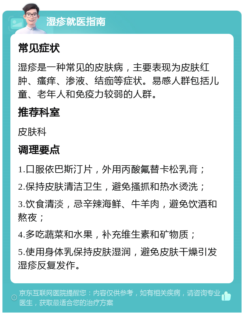 湿疹就医指南 常见症状 湿疹是一种常见的皮肤病，主要表现为皮肤红肿、瘙痒、渗液、结痂等症状。易感人群包括儿童、老年人和免疫力较弱的人群。 推荐科室 皮肤科 调理要点 1.口服依巴斯汀片，外用丙酸氟替卡松乳膏； 2.保持皮肤清洁卫生，避免搔抓和热水烫洗； 3.饮食清淡，忌辛辣海鲜、牛羊肉，避免饮酒和熬夜； 4.多吃蔬菜和水果，补充维生素和矿物质； 5.使用身体乳保持皮肤湿润，避免皮肤干燥引发湿疹反复发作。