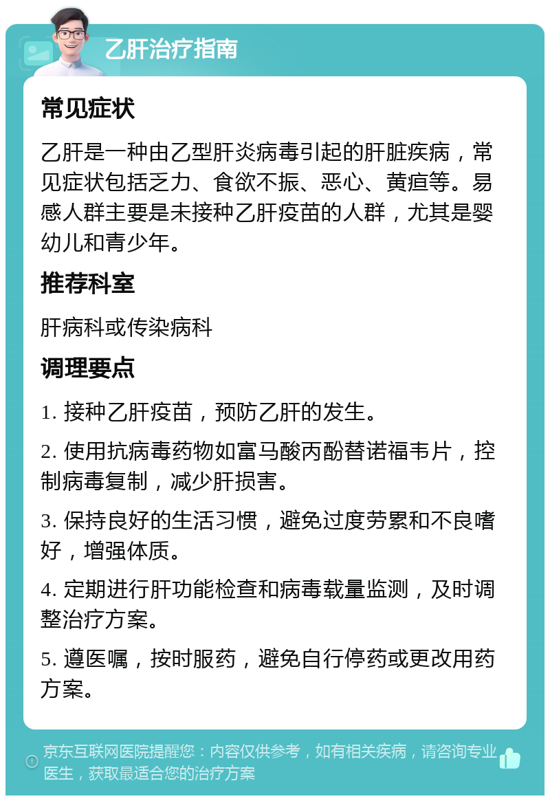 乙肝治疗指南 常见症状 乙肝是一种由乙型肝炎病毒引起的肝脏疾病，常见症状包括乏力、食欲不振、恶心、黄疸等。易感人群主要是未接种乙肝疫苗的人群，尤其是婴幼儿和青少年。 推荐科室 肝病科或传染病科 调理要点 1. 接种乙肝疫苗，预防乙肝的发生。 2. 使用抗病毒药物如富马酸丙酚替诺福韦片，控制病毒复制，减少肝损害。 3. 保持良好的生活习惯，避免过度劳累和不良嗜好，增强体质。 4. 定期进行肝功能检查和病毒载量监测，及时调整治疗方案。 5. 遵医嘱，按时服药，避免自行停药或更改用药方案。