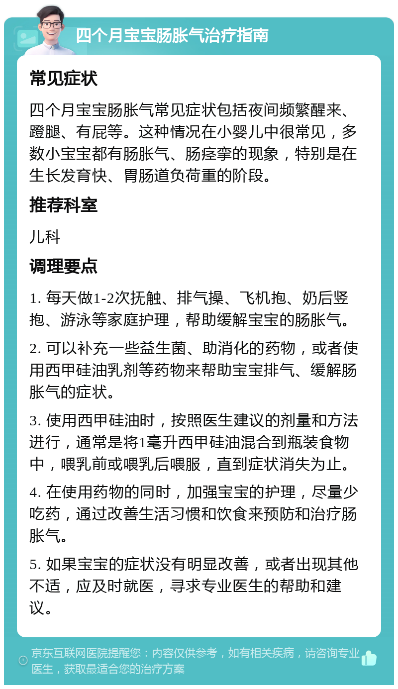 四个月宝宝肠胀气治疗指南 常见症状 四个月宝宝肠胀气常见症状包括夜间频繁醒来、蹬腿、有屁等。这种情况在小婴儿中很常见，多数小宝宝都有肠胀气、肠痉挛的现象，特别是在生长发育快、胃肠道负荷重的阶段。 推荐科室 儿科 调理要点 1. 每天做1-2次抚触、排气操、飞机抱、奶后竖抱、游泳等家庭护理，帮助缓解宝宝的肠胀气。 2. 可以补充一些益生菌、助消化的药物，或者使用西甲硅油乳剂等药物来帮助宝宝排气、缓解肠胀气的症状。 3. 使用西甲硅油时，按照医生建议的剂量和方法进行，通常是将1毫升西甲硅油混合到瓶装食物中，喂乳前或喂乳后喂服，直到症状消失为止。 4. 在使用药物的同时，加强宝宝的护理，尽量少吃药，通过改善生活习惯和饮食来预防和治疗肠胀气。 5. 如果宝宝的症状没有明显改善，或者出现其他不适，应及时就医，寻求专业医生的帮助和建议。