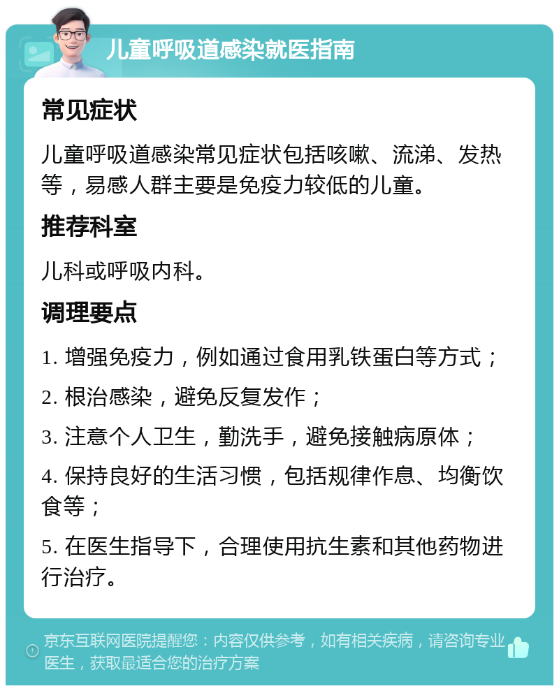 儿童呼吸道感染就医指南 常见症状 儿童呼吸道感染常见症状包括咳嗽、流涕、发热等，易感人群主要是免疫力较低的儿童。 推荐科室 儿科或呼吸内科。 调理要点 1. 增强免疫力，例如通过食用乳铁蛋白等方式； 2. 根治感染，避免反复发作； 3. 注意个人卫生，勤洗手，避免接触病原体； 4. 保持良好的生活习惯，包括规律作息、均衡饮食等； 5. 在医生指导下，合理使用抗生素和其他药物进行治疗。