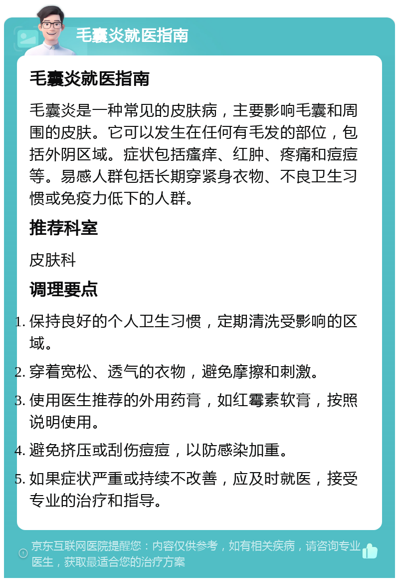 毛囊炎就医指南 毛囊炎就医指南 毛囊炎是一种常见的皮肤病，主要影响毛囊和周围的皮肤。它可以发生在任何有毛发的部位，包括外阴区域。症状包括瘙痒、红肿、疼痛和痘痘等。易感人群包括长期穿紧身衣物、不良卫生习惯或免疫力低下的人群。 推荐科室 皮肤科 调理要点 保持良好的个人卫生习惯，定期清洗受影响的区域。 穿着宽松、透气的衣物，避免摩擦和刺激。 使用医生推荐的外用药膏，如红霉素软膏，按照说明使用。 避免挤压或刮伤痘痘，以防感染加重。 如果症状严重或持续不改善，应及时就医，接受专业的治疗和指导。