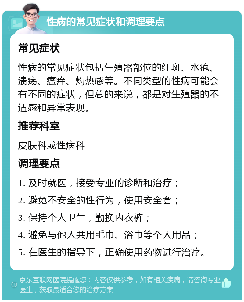 性病的常见症状和调理要点 常见症状 性病的常见症状包括生殖器部位的红斑、水疱、溃疡、瘙痒、灼热感等。不同类型的性病可能会有不同的症状，但总的来说，都是对生殖器的不适感和异常表现。 推荐科室 皮肤科或性病科 调理要点 1. 及时就医，接受专业的诊断和治疗； 2. 避免不安全的性行为，使用安全套； 3. 保持个人卫生，勤换内衣裤； 4. 避免与他人共用毛巾、浴巾等个人用品； 5. 在医生的指导下，正确使用药物进行治疗。