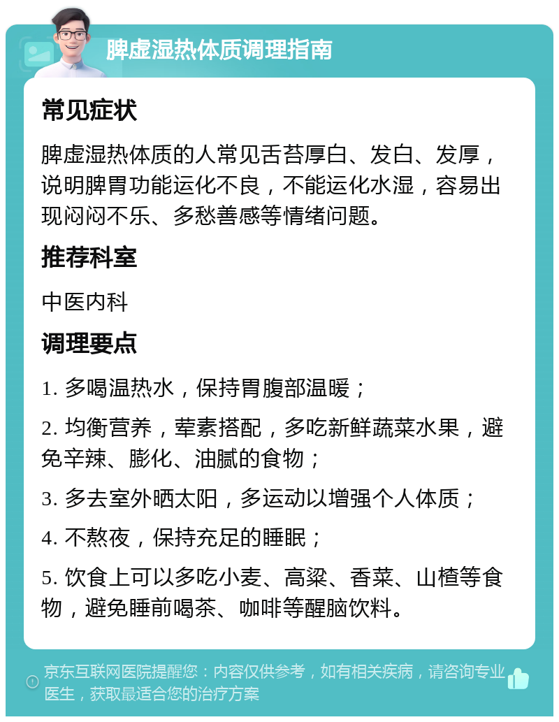 脾虚湿热体质调理指南 常见症状 脾虚湿热体质的人常见舌苔厚白、发白、发厚，说明脾胃功能运化不良，不能运化水湿，容易出现闷闷不乐、多愁善感等情绪问题。 推荐科室 中医内科 调理要点 1. 多喝温热水，保持胃腹部温暖； 2. 均衡营养，荤素搭配，多吃新鲜蔬菜水果，避免辛辣、膨化、油腻的食物； 3. 多去室外晒太阳，多运动以增强个人体质； 4. 不熬夜，保持充足的睡眠； 5. 饮食上可以多吃小麦、高粱、香菜、山楂等食物，避免睡前喝茶、咖啡等醒脑饮料。