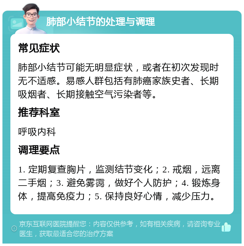 肺部小结节的处理与调理 常见症状 肺部小结节可能无明显症状，或者在初次发现时无不适感。易感人群包括有肺癌家族史者、长期吸烟者、长期接触空气污染者等。 推荐科室 呼吸内科 调理要点 1. 定期复查胸片，监测结节变化；2. 戒烟，远离二手烟；3. 避免雾霭，做好个人防护；4. 锻炼身体，提高免疫力；5. 保持良好心情，减少压力。